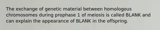 The exchange of genetic material between homologous chromosomes during prophase 1 of meiosis is called BLANK and can explain the appearance of BLANK in the offspring.