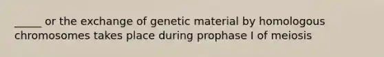 _____ or the exchange of genetic material by homologous chromosomes takes place during prophase I of meiosis