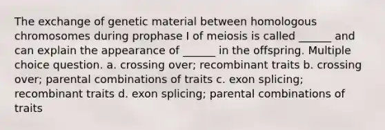 The exchange of genetic material between homologous chromosomes during prophase I of meiosis is called ______ and can explain the appearance of ______ in the offspring. Multiple choice question. a. crossing over; recombinant traits b. crossing over; parental combinations of traits c. exon splicing; recombinant traits d. exon splicing; parental combinations of traits