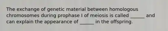 The exchange of genetic material between homologous chromosomes during prophase I of meiosis is called ______ and can explain the appearance of ______ in the offspring.