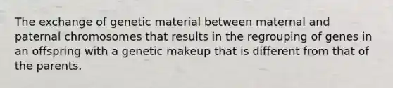 The exchange of genetic material between maternal and paternal chromosomes that results in the regrouping of genes in an offspring with a genetic makeup that is different from that of the parents.