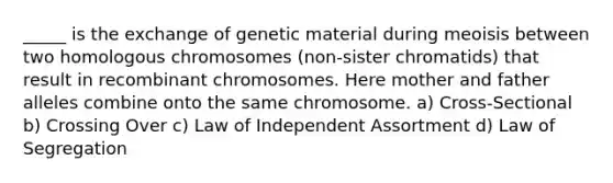 _____ is the exchange of genetic material during meoisis between two homologous chromosomes (non-sister chromatids) that result in recombinant chromosomes. Here mother and father alleles combine onto the same chromosome. a) Cross-Sectional b) Crossing Over c) Law of Independent Assortment d) Law of Segregation