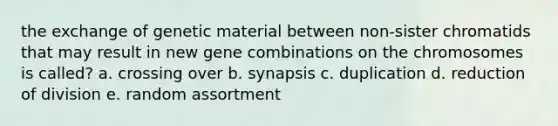 the exchange of genetic material between non-sister chromatids that may result in new gene combinations on the chromosomes is called? a. crossing over b. synapsis c. duplication d. reduction of division e. random assortment