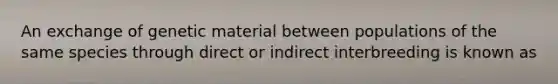 An exchange of genetic material between populations of the same species through direct or indirect interbreeding is known as