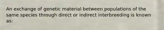 An exchange of genetic material between populations of the same species through direct or indirect interbreeding is known as: