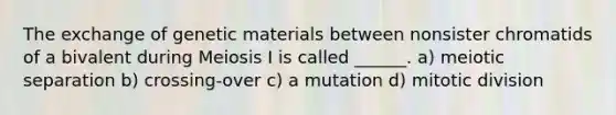 The exchange of genetic materials between nonsister chromatids of a bivalent during Meiosis I is called ______. a) meiotic separation b) crossing-over c) a mutation d) mitotic division