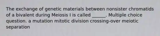 The exchange of genetic materials between nonsister chromatids of a bivalent during Meiosis I is called ______. Multiple choice question. a mutation mitotic division crossing-over meiotic separation