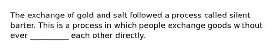 The exchange of gold and salt followed a process called silent barter. This is a process in which people exchange goods without ever __________ each other directly.