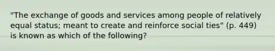 "The exchange of goods and services among people of relatively equal status; meant to create and reinforce social ties" (p. 449) is known as which of the following?