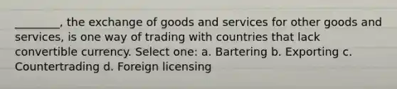 ________, the exchange of goods and services for other goods and services, is one way of trading with countries that lack convertible currency. Select one: a. Bartering b. Exporting c. Countertrading d. Foreign licensing