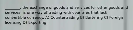 ________, the exchange of goods and services for other goods and services, is one way of trading with countries that lack convertible currency. A) Countertrading B) Bartering C) Foreign licensing D) Exporting