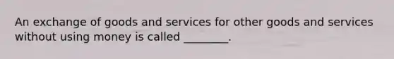 An exchange of goods and services for other goods and services without using money is called ________.