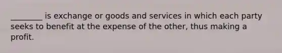 ________ is exchange or goods and services in which each party seeks to benefit at the expense of the other, thus making a profit.