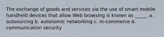 The exchange of goods and services via the use of smart mobile handheld devices that allow Web browsing is known as _____. a. outsourcing b. autonomic networking c. m-commerce d. communication security