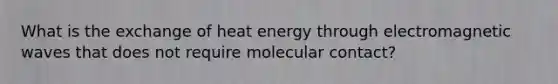 What is the exchange of heat energy through electromagnetic waves that does not require molecular contact?