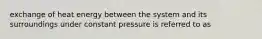 exchange of heat energy between the system and its surroundings under constant pressure is referred to as