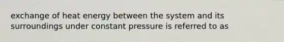 exchange of heat energy between the system and its surroundings under constant pressure is referred to as