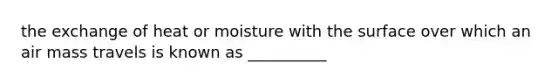 the exchange of heat or moisture with the surface over which an air mass travels is known as __________