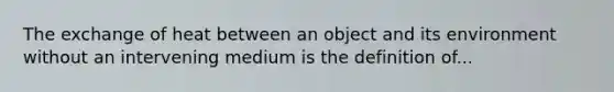 The exchange of heat between an object and its environment without an intervening medium is the definition of...