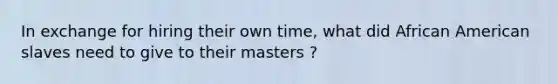 In exchange for hiring their own time, what did African American slaves need to give to their masters ?