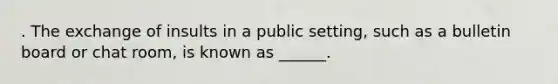 . The exchange of insults in a public setting, such as a bulletin board or chat room, is known as ______.