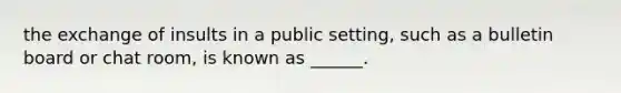 the exchange of insults in a public setting, such as a bulletin board or chat room, is known as ______.