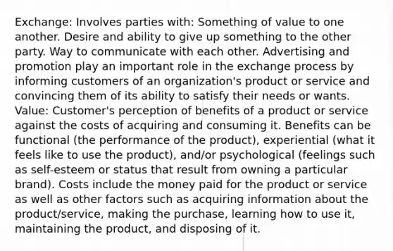 Exchange: Involves parties with: Something of value to one another. Desire and ability to give up something to the other party. Way to communicate with each other. Advertising and promotion play an important role in the exchange process by informing customers of an organization's product or service and convincing them of its ability to satisfy their needs or wants. Value: Customer's perception of benefits of a product or service against the costs of acquiring and consuming it. Benefits can be functional (the performance of the product), experiential (what it feels like to use the product), and/or psychological (feelings such as self-esteem or status that result from owning a particular brand). Costs include the money paid for the product or service as well as other factors such as acquiring information about the product/service, making the purchase, learning how to use it, maintaining the product, and disposing of it.