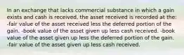 In an exchange that lacks commercial substance in which a gain exists and cash is received, the asset received is recorded at the: -fair value of the asset received less the deferred portion of the gain. -book value of the asset given up less cash received. -book value of the asset given up less the deferred portion of the gain. -fair value of the asset given up less cash received.