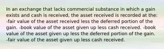 In an exchange that lacks commercial substance in which a gain exists and cash is received, the asset received is recorded at the: -fair value of the asset received less the deferred portion of the gain. -book value of the asset given up less cash received. -book value of the asset given up less the deferred portion of the gain. -fair value of the asset given up less cash received.