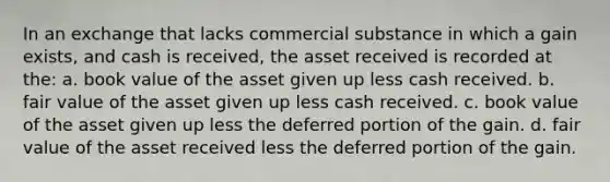 In an exchange that lacks commercial substance in which a gain exists, and cash is received, the asset received is recorded at the: a. book value of the asset given up less cash received. b. fair value of the asset given up less cash received. c. book value of the asset given up less the deferred portion of the gain. d. fair value of the asset received less the deferred portion of the gain.