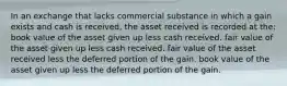 In an exchange that lacks commercial substance in which a gain exists and cash is received, the asset received is recorded at the: book value of the asset given up less cash received. fair value of the asset given up less cash received. fair value of the asset received less the deferred portion of the gain. book value of the asset given up less the deferred portion of the gain.