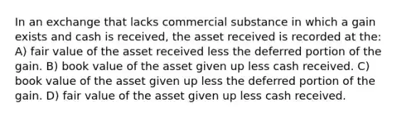 In an exchange that lacks commercial substance in which a gain exists and cash is received, the asset received is recorded at the: A) fair value of the asset received less the deferred portion of the gain. B) book value of the asset given up less cash received. C) book value of the asset given up less the deferred portion of the gain. D) fair value of the asset given up less cash received.