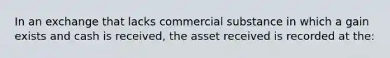 In an exchange that lacks commercial substance in which a gain exists and cash is received, the asset received is recorded at the: