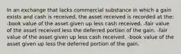 In an exchange that lacks commercial substance in which a gain exists and cash is received, the asset received is recorded at the: -book value of the asset given up less cash received. -fair value of the asset received less the deferred portion of the gain. -fair value of the asset given up less cash received. -book value of the asset given up less the deferred portion of the gain.