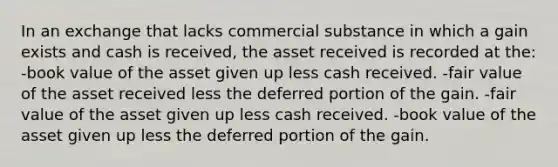 In an exchange that lacks commercial substance in which a gain exists and cash is received, the asset received is recorded at the: -book value of the asset given up less cash received. -fair value of the asset received less the deferred portion of the gain. -fair value of the asset given up less cash received. -book value of the asset given up less the deferred portion of the gain.