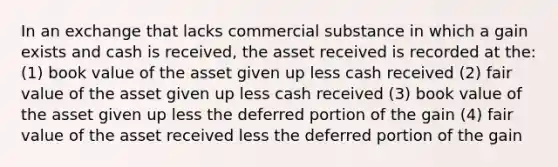 In an exchange that lacks commercial substance in which a gain exists and cash is received, the asset received is recorded at the: (1) book value of the asset given up less cash received (2) fair value of the asset given up less cash received (3) book value of the asset given up less the deferred portion of the gain (4) fair value of the asset received less the deferred portion of the gain