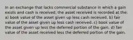 In an exchange that lacks commercial substance in which a gain exists and cash is received, the asset received is recorded at the: a) book value of the asset given up less cash received. b) fair value of the asset given up less cash received. c) book value of the asset given up less the deferred portion of the gain. d) fair value of the asset received less the deferred portion of the gain.