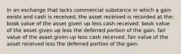 In an exchange that lacks commercial substance in which a gain exists and cash is received, the asset received is recorded at the: book value of the asset given up less cash received. book value of the asset given up less the deferred portion of the gain. fair value of the asset given up less cash received. fair value of the asset received less the deferred portion of the gain.