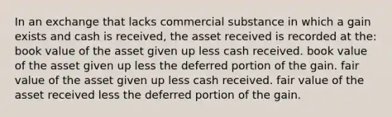 In an exchange that lacks commercial substance in which a gain exists and cash is received, the asset received is recorded at the: book value of the asset given up less cash received. book value of the asset given up less the deferred portion of the gain. fair value of the asset given up less cash received. fair value of the asset received less the deferred portion of the gain.