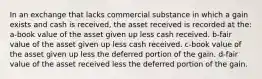 In an exchange that lacks commercial substance in which a gain exists and cash is received, the asset received is recorded at the: a-book value of the asset given up less cash received. b-fair value of the asset given up less cash received. c-book value of the asset given up less the deferred portion of the gain. d-fair value of the asset received less the deferred portion of the gain.