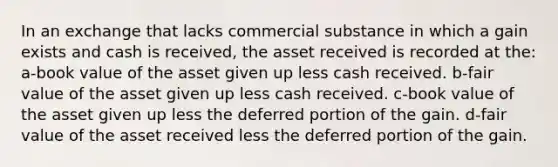 In an exchange that lacks commercial substance in which a gain exists and cash is received, the asset received is recorded at the: a-book value of the asset given up less cash received. b-fair value of the asset given up less cash received. c-book value of the asset given up less the deferred portion of the gain. d-fair value of the asset received less the deferred portion of the gain.