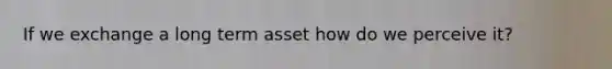 If we exchange a long term asset how do we perceive it?