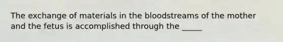 The exchange of materials in the bloodstreams of the mother and the fetus is accomplished through the _____