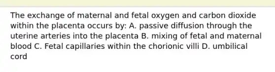 The exchange of maternal and fetal oxygen and carbon dioxide within the placenta occurs by: A. passive diffusion through the uterine arteries into the placenta B. mixing of fetal and maternal blood C. Fetal capillaries within the chorionic villi D. umbilical cord