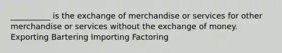 __________ is the exchange of merchandise or services for other merchandise or services without the exchange of money. Exporting Bartering Importing Factoring