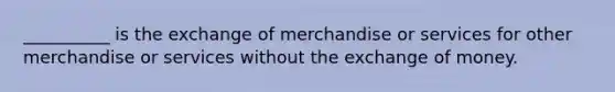 __________ is the exchange of merchandise or services for other merchandise or services without the exchange of money.