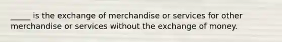 _____ is the exchange of merchandise or services for other merchandise or services without the exchange of money.