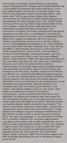 the exchange of messages carried through an intervening system of digital electronic storage and transmitted between two or more people The preceding discussion implicitly as- sumes that communication is face-to-face. In the past century, new forms of com- munication aided by technology have be- come widely used. The first was the tele- phone, which allowed communication at a distance; it involves spoken language and paralanguage, but body language, proxe- mics, and the impact of personal effects are lost. There is less shared context for the communication, unless the actors know each other. More recently the cell phone has freed communicators from connection to "landlines" and allows communication from almost anywhere at any time, This is an advantage in increasing the spontaneity and sense of connection, but a disadvantage to the extent that it happens at inappropri- ate times such as a meeting, a performance, during a class, or during a religious service. The development and adoption of com- puter-mediated communication (CMC) has been especially rapid. E-mail and tex- ting (SMS, or short message service) are al- most universal in certain segments of U.S. society. In CMC, communication is entirely by written language, removing the paralin- gual cues, kinesics, and proxemics—that is, aural and visual feedback (Kiesler, Siegel & McGuire, 1984). We noted earlier that these are very important in providing con- text, which aids in interpreting the words, and is often the mode by which emotion is communicated. This obviously makes many messages harder to code, potentially restricting the topics of communication, and increases risk of inaccuracy. The wide- spread use of emoticons is an effort to com- pensate for the difficulty of conveying emo- tion, as is the use of textual devices such as CAPITAL LETTERs to indicate shouting. CMC also involves the limited cyberself (discussed in Chap. 4), rather than the em- bodied person. E-mail and text are also asynchronous, meaning that there is no immediate feed- back from others. As we note later in the chapter, back-channel feedback (eye con- tact, smiles, nods) makes an important con- tribution to accuracy of communication, and to the smooth flow of interaction (a re- lationship). The absence of immediate feed- back makes the time lag between the send- ing of a message and receiving an answer potentially meaningful to the sender: "Why did she wait one hour/one day/one week to respond to my invitation?" The lack of a synchronous connection is taken advan- tage of when a communicator uses e-mail or text to send "bad news." College students acknowledge using text messages instead of face-to-face contacts to break up with a partner (Harrison & Gilmore, 2012). Per- haps not surprisingly, in class discussions of texting this is a common complaint! Stu- dents also report sending messages at times some would consider inappropriate, such as while on a date, interacting with friends or family, on an airplane in flight, or even while having sex. In other words, CMC users regularly violate the temporal and spatial boundaries that separate intimate life, social activities, work, and religion (Kiesler, Siegel, & McGuire, 1984). These breaches suggest that CMC encourages disinhibition and lack of attention to ongoing social activity.