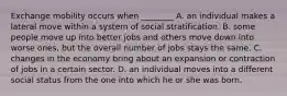 Exchange mobility occurs when ________ A. an individual makes a lateral move within a system of social stratification. B. some people move up into better jobs and others move down into worse ones, but the overall number of jobs stays the same. C. changes in the economy bring about an expansion or contraction of jobs in a certain sector. D. an individual moves into a different social status from the one into which he or she was born.