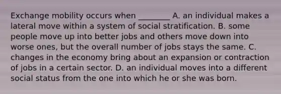 Exchange mobility occurs when ________ A. an individual makes a lateral move within a system of social stratification. B. some people move up into better jobs and others move down into worse ones, but the overall number of jobs stays the same. C. changes in the economy bring about an expansion or contraction of jobs in a certain sector. D. an individual moves into a different social status from the one into which he or she was born.